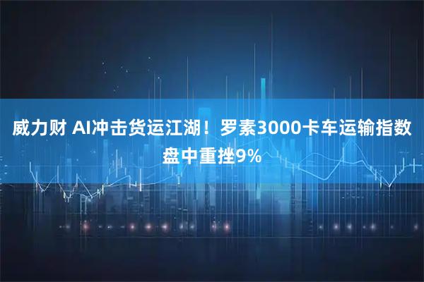 威力财 AI冲击货运江湖！罗素3000卡车运输指数盘中重挫9%