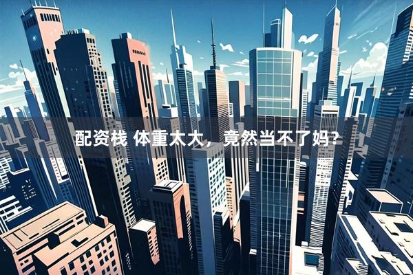 配资栈 体重太大，竟然当不了妈？