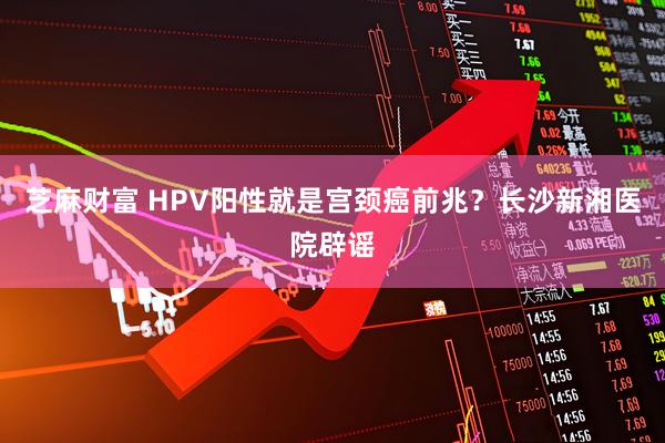 芝麻财富 HPV阳性就是宫颈癌前兆？长沙新湘医院辟谣