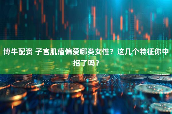 博牛配资 子宫肌瘤偏爱哪类女性？这几个特征你中招了吗？
