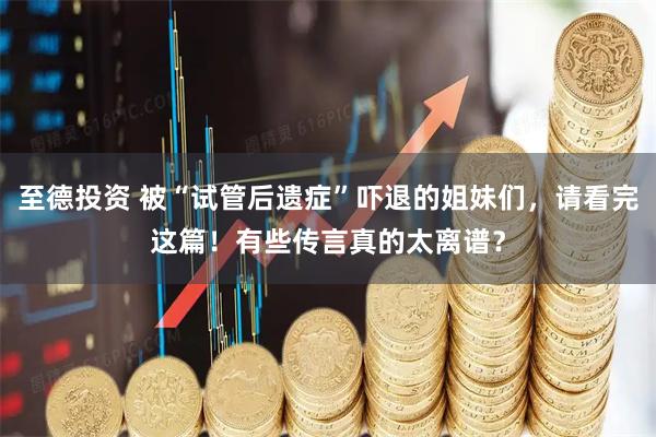 至德投资 被“试管后遗症”吓退的姐妹们，请看完这篇！有些传言真的太离谱？