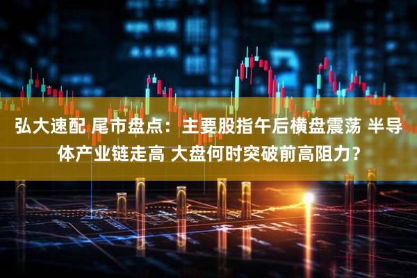 弘大速配 尾市盘点：主要股指午后横盘震荡 半导体产业链走高 大盘何时突破前高阻力？