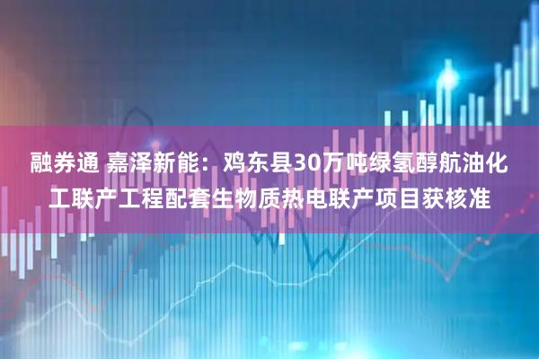 融券通 嘉泽新能：鸡东县30万吨绿氢醇航油化工联产工程配套生物质热电联产项目获核准