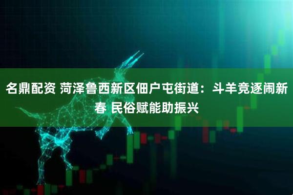 名鼎配资 菏泽鲁西新区佃户屯街道：斗羊竞逐闹新春 民俗赋能助振兴