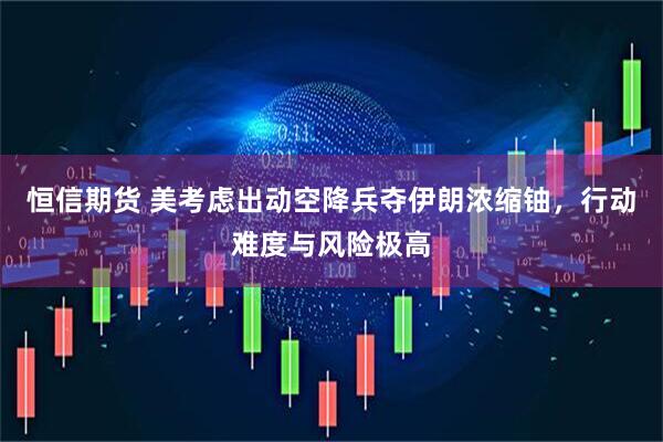 恒信期货 美考虑出动空降兵夺伊朗浓缩铀，行动难度与风险极高