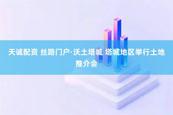 天诚配资 丝路门户·沃土塔城 塔城地区举行土地推介会