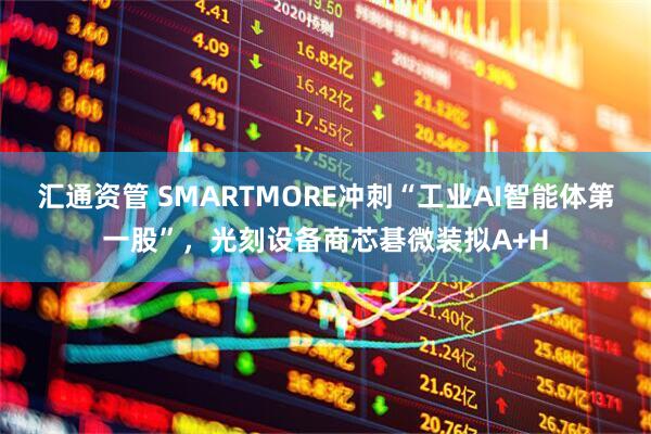 汇通资管 SMARTMORE冲刺“工业AI智能体第一股”，光刻设备商芯碁微装拟A+H