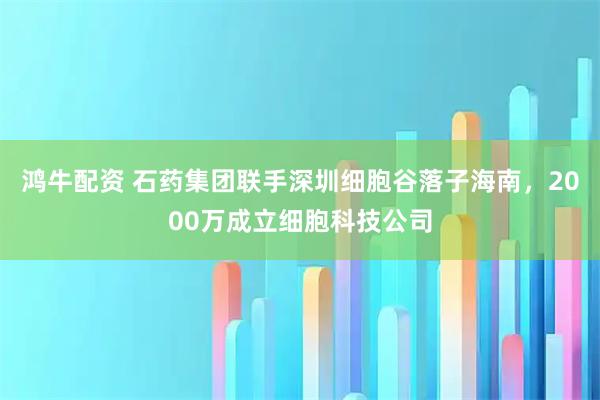 鸿牛配资 石药集团联手深圳细胞谷落子海南，2000万成立细胞科技公司