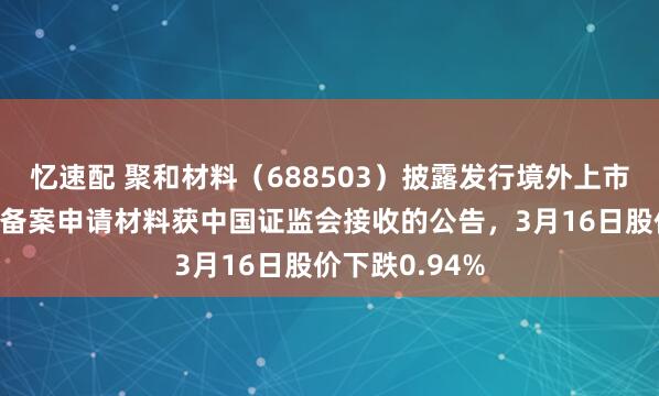 忆速配 聚和材料（688503）披露发行境外上市股份（H股）备案申请材料获中国证监会接收的公告，3月16日股价下跌0.94%