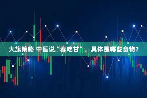 大旗策略 中医说“春吃甘”，具体是哪些食物？
