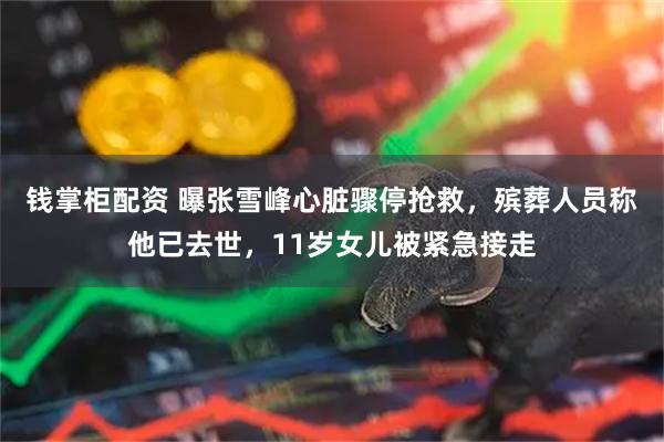 钱掌柜配资 曝张雪峰心脏骤停抢救，殡葬人员称他已去世，11岁女儿被紧急接走