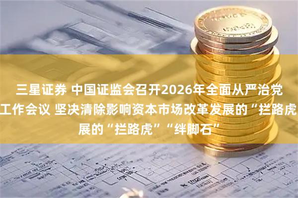 三星证券 中国证监会召开2026年全面从严治党暨纪检监察工作会议 坚决清除影响资本市场改革发展的“拦路虎”“绊脚石”