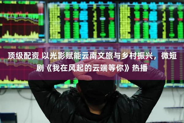 顶级配资 以光影赋能云南文旅与乡村振兴，微短剧《我在风起的云端等你》热播