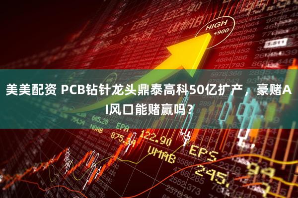 美美配资 PCB钻针龙头鼎泰高科50亿扩产，豪赌AI风口能赌赢吗？