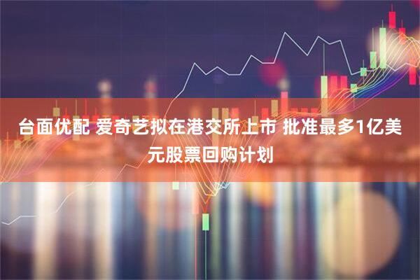 台面优配 爱奇艺拟在港交所上市 批准最多1亿美元股票回购计划