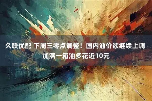 久联优配 下周三零点调整！国内油价欲继续上调 加满一箱油多花近10元