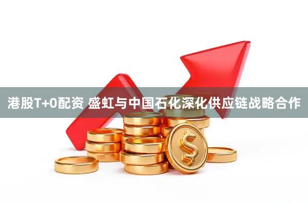 港股T+0配资 盛虹与中国石化深化供应链战略合作