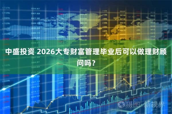 中盛投资 2026大专财富管理毕业后可以做理财顾问吗？