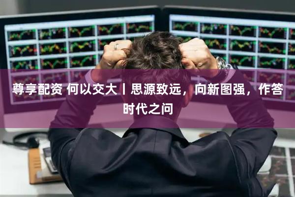 尊享配资 何以交大丨思源致远，向新图强，作答时代之问