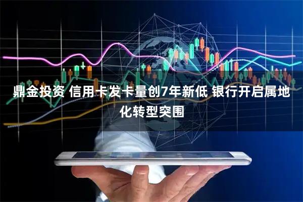 鼎金投资 信用卡发卡量创7年新低 银行开启属地化转型突围