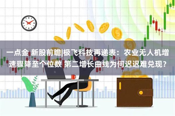 一点金 新股前瞻|极飞科技再递表：农业无人机增速骤降至个位数 第二增长曲线为何迟迟难兑现？