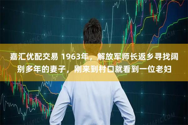嘉汇优配交易 1963年，解放军师长返乡寻找阔别多年的妻子，刚来到村口就看到一位老妇