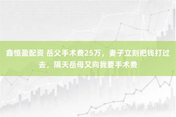 鑫恒盈配资 岳父手术费25万，妻子立刻把钱打过去，隔天岳母又向我要手术费