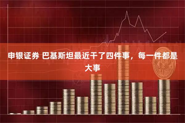 申银证券 巴基斯坦最近干了四件事，每一件都是大事