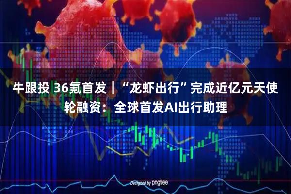 牛跟投 36氪首发｜“龙虾出行”完成近亿元天使轮融资：全球首发AI出行助理
