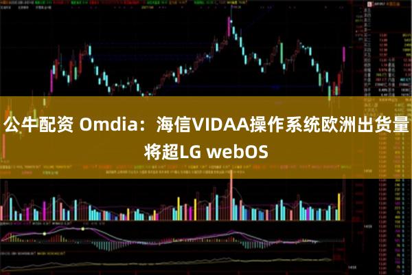 公牛配资 Omdia：海信VIDAA操作系统欧洲出货量将超LG webOS