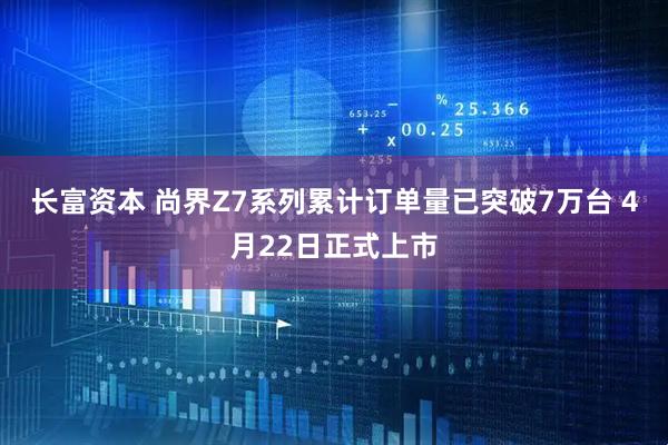 长富资本 尚界Z7系列累计订单量已突破7万台 4月22日正式上市