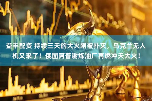 益丰配资 持续三天的大火刚被扑灭，乌克兰无人机又来了！俄图阿普谢炼油厂再燃冲天大火！