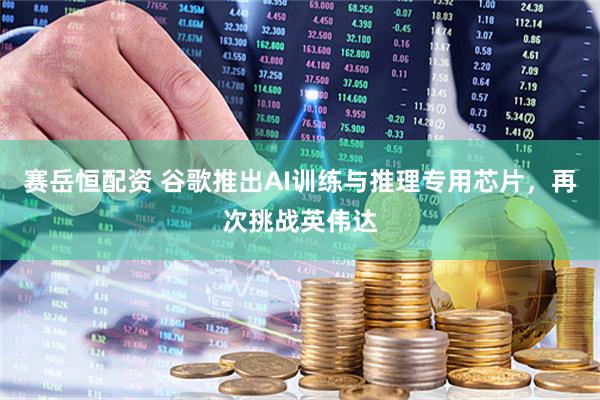 赛岳恒配资 谷歌推出AI训练与推理专用芯片，再次挑战英伟达