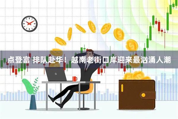 点登富 排队赴华！越南老街口岸迎来最汹涌人潮