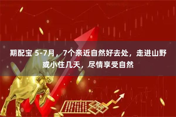 期配宝 5-7月，7个亲近自然好去处，走进山野或小住几天，尽情享受自然