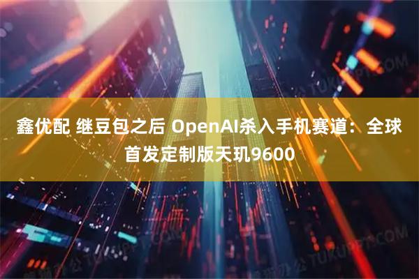 鑫优配 继豆包之后 OpenAI杀入手机赛道：全球首发定制版天玑9600