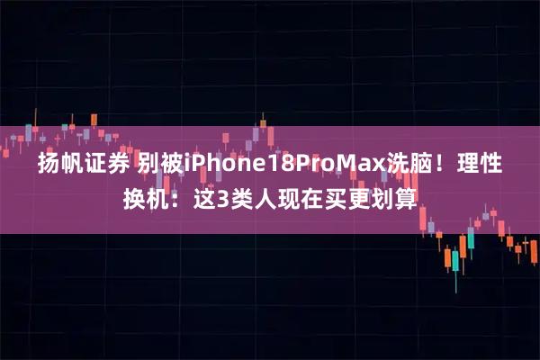 扬帆证券 别被iPhone18ProMax洗脑！理性换机：这3类人现在买更划算