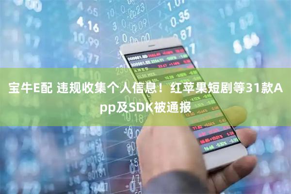 宝牛E配 违规收集个人信息!红苹果短剧等31款App及SDK被通报