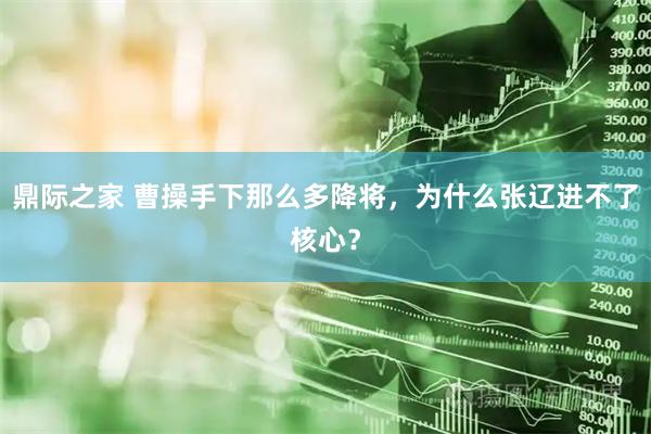 鼎际之家 曹操手下那么多降将，为什么张辽进不了核心？