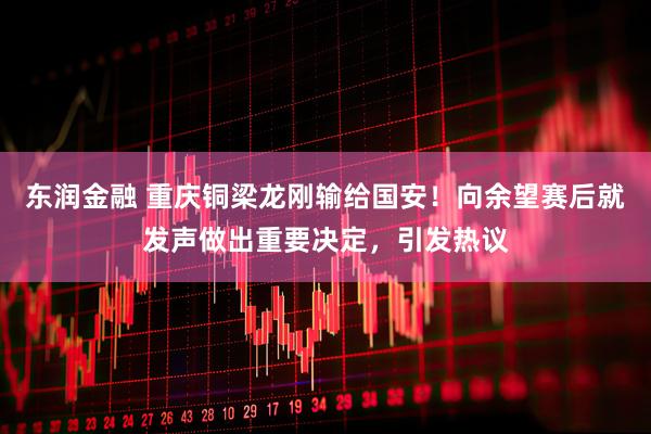 东润金融 重庆铜梁龙刚输给国安！向余望赛后就发声做出重要决定，引发热议
