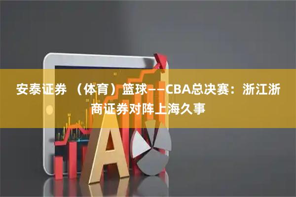 安泰证券 （体育）篮球——CBA总决赛：浙江浙商证券对阵上海久事