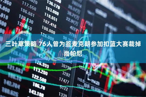 三叶草策略 76人曾为签麦克朗参加扣篮大赛裁掉尚帕尼