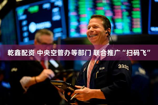 乾鑫配资 中央空管办等部门 联合推广“扫码飞”