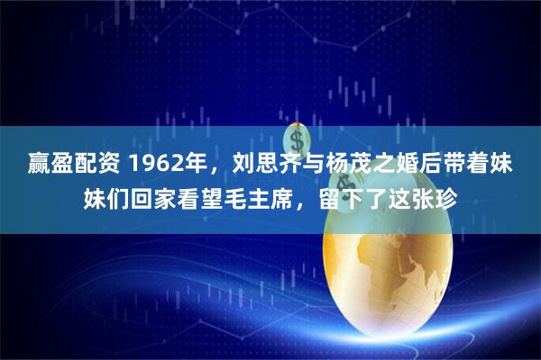赢盈配资 1962年，刘思齐与杨茂之婚后带着妹妹们回家看望毛主席，留下了这张珍