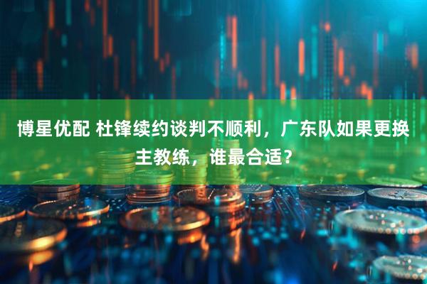 博星优配 杜锋续约谈判不顺利，广东队如果更换主教练，谁最合适？