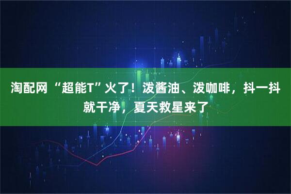 淘配网 “超能T”火了！泼酱油、泼咖啡，抖一抖就干净，夏天救星来了