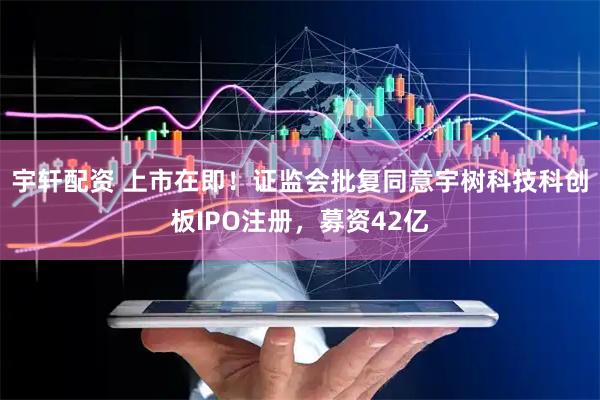 宇轩配资 上市在即！证监会批复同意宇树科技科创板IPO注册，募资42亿