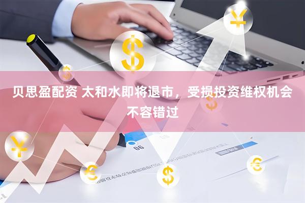 贝思盈配资 太和水即将退市，受损投资维权机会不容错过