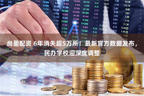 尚盈配资 6年消失超5万所！最新官方数据发布，民办学校迎深度调整