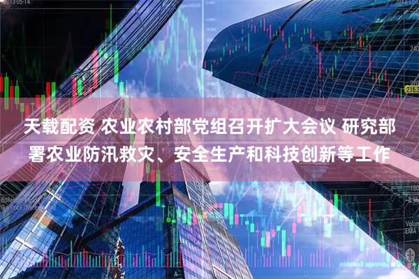 天载配资 农业农村部党组召开扩大会议 研究部署农业防汛救灾、安全生产和科技创新等工作